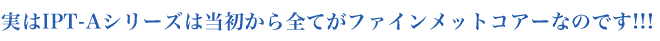 実はIPT-Aシリーズは当初から全てがファインメットコアーなのです!!!